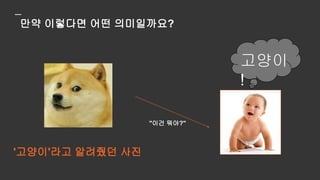 만약 아기가 '고양이'라고 답한다면,
아기는 고양이라는 개념을
일반화한 것이 아니라,
이미지를 보고 라벨을 암기한
것입니다
 