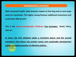 With improved health, baby boomers expect to live long and so save large
sums for retirement. This higher saving finances additional investment and
accelerates GDP growth.
This is the second demographic dividend. Few Examples: Brazil, China,
USA etc.
In short, the first dividend yields a transitory bonus and the second
transforms that bonus into greater assets and sustainable development
subject to implementation of effective policies.
DEMOGRAPHIC DIVIDEND
 