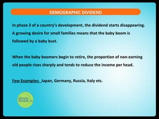 DEMOGRAPHIC DIVIDEND
In phase 3 of a country’s development, the dividend starts disappearing.
A growing desire for small families means that the baby boom is
followed by a baby bust.
When the baby boomers begin to retire, the proportion of non-earning
old people rises sharply and tends to reduce the income per head.
Few Examples: Japan, Germany, Russia, Italy etc.
 