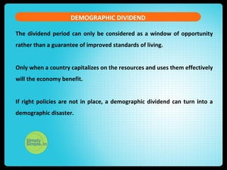 The dividend period can only be considered as a window of opportunity
rather than a guarantee of improved standards of living.
Only when a country capitalizes on the resources and uses them effectively
will the economy benefit.
If right policies are not in place, a demographic dividend can turn into a
demographic disaster.
DEMOGRAPHIC DIVIDEND
 