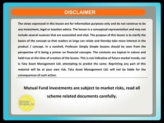 DISCLAIMER
The views expressed in this lesson are for information purposes only and do not construe to be
any investment, legal or taxation advice. The lesson is a conceptual representation and may not
include several nuances that are associated and vital. The purpose of this lesson is to clarify the
basics of the concept so that readers at large can relate and thereby take more interest in the
product / concept. In a nutshell, Professor Simply Simple lessons should be seen from the
perspective of it being a primer on financial concepts. The contents are topical in nature and
held true at the time of creation of the lesson. This is not indicative of future market trends, nor
is Tata Asset Management Ltd. attempting to predict the same. Reprinting any part of this
material will be at your own risk. Tata Asset Management Ltd. will not be liable for the
consequences of such action.
Mutual Fund investments are subject to market risks, read all
scheme related documents carefully.
 