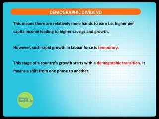 DEMOGRAPHIC DIVIDEND
This means there are relatively more hands to earn i.e. higher per
capita income leading to higher savings and growth.
However, such rapid growth in labour force is temporary.
This stage of a country’s growth starts with a demographic transition. It
means a shift from one phase to another.
 