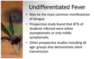 Undifferentiated Fever
• May be the most common manifestation
  of dengue
• Prospective study found that 87% of
  students infected were either
  asymptomatic or only mildly
  symptomatic
• Other prospective studies including all
  age- groups also demonstrate silent
  transmission
 