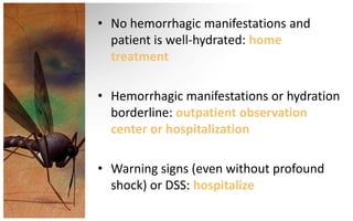 • No hemorrhagic manifestations and
  patient is well-hydrated: home
  treatment

• Hemorrhagic manifestations or hydration
  borderline: outpatient observation
  center or hospitalization

• Warning signs (even without profound
  shock) or DSS: hospitalize
 