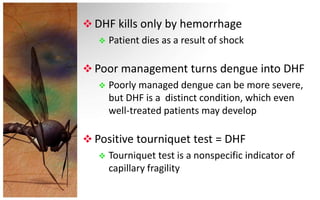  DHF kills only by hemorrhage
    Patient dies as a result of shock


 Poor management turns dengue into DHF
    Poorly managed dengue can be more severe,
     but DHF is a distinct condition, which even
     well-treated patients may develop

 Positive tourniquet test = DHF
    Tourniquet test is a nonspecific indicator of
     capillary fragility
 