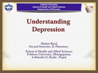 Understanding
Depression
Madan Baral
Second Semester, B. Pharmacy
School of Health and Allied Sciences
Pokhara University, Dhungepatan,
Lekhnath-12, Kaski , Nepal
 