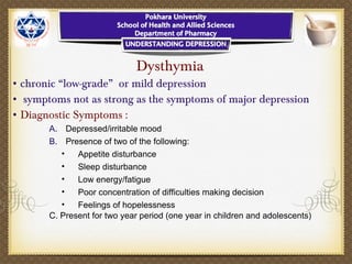 Dysthymia
• chronic “low-grade” or mild depression
• symptoms not as strong as the symptoms of major depression
• Diagnostic Symptoms :
A. Depressed/irritable mood
B. Presence of two of the following:
• Appetite disturbance
• Sleep disturbance
• Low energy/fatigue
• Poor concentration of difficulties making decision
• Feelings of hopelessness
C. Present for two year period (one year in children and adolescents)
 