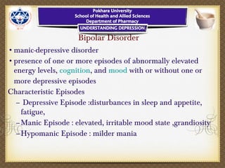 Bipolar Disorder
•manic-depressive disorder
•presence of one or more episodes of abnormally elevated
energy levels, cognition, and mood with or without one or
more depressive episodes
Characteristic Episodes
– Depressive Episode :disturbances in sleep and appetite,
fatigue,
–Manic Episode : elevated, irritable mood state ,grandiosity
–Hypomanic Episode : milder mania
 