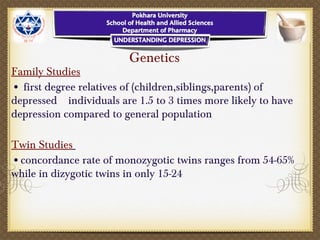 Genetics
Family Studies
• first degree relatives of (children,siblings,parents) of
depressed individuals are 1.5 to 3 times more likely to have
depression compared to general population
Twin Studies
•concordance rate of monozygotic twins ranges from 54-65%
while in dizygotic twins in only 15-24
 