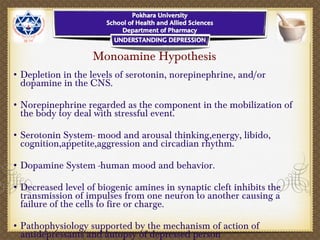 Monoamine Hypothesis
• Depletion in the levels of serotonin, norepinephrine, and/or
dopamine in the CNS.
• Norepinephrine regarded as the component in the mobilization of
the body toy deal with stressful event.
• Serotonin System- mood and arousal thinking,energy, libido,
cognition,appetite,aggression and circadian rhythm.
• Dopamine System -human mood and behavior.
• Decreased level of biogenic amines in synaptic cleft inhibits the
transmission of impulses from one neuron to another causing a
failure of the cells to fire or charge.
• Pathophysiology supported by the mechanism of action of
antidepressants and autopsy of depressed person
 