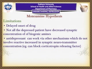 Monoamine Hypothesis
Limitations
• Delayed onset of drug
• Not all the depressed patient have decreased synaptic
concentration of of biogenic amines
• antidepressant can work via other mechanisms which do not
involve reactive increased in synaptic neuro-transmitter
concentration (eg. can block corticotropin releasing factor)
 