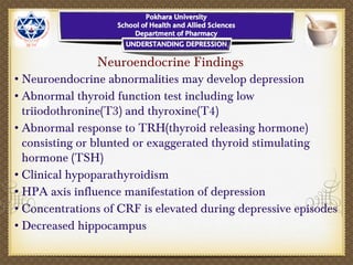 Neuroendocrine Findings
•Neuroendocrine abnormalities may develop depression
•Abnormal thyroid function test including low
triiodothronine(T3) and thyroxine(T4)
•Abnormal response to TRH(thyroid releasing hormone)
consisting or blunted or exaggerated thyroid stimulating
hormone (TSH)
•Clinical hypoparathyroidism
•HPA axis influence manifestation of depression
•Concentrations of CRF is elevated during depressive episodes
•Decreased hippocampus
 