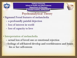 Psychoanalytical Theory
•Sigmund Freud features of melancholia
– a profoundly painful dejection
– loss of interest in world
– loss of capacity to love
•Interpretation of melancholia
– actual loss of loved one or emotional rejection
–feelings of self-hatred develop and worthlessness and losses
his or her self-esteem
 
