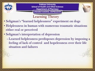Learning Theory
•Seligman’s “learned helplessness” experiment on dogs
•Helplessness in human with numerous traumatic situations
either real or perceived
•Seligman’s interpretation of depression
–Learned helplessness predisposes depression by imposing a
feeling of lack of control and hopelessness over their life
situation and failures
 