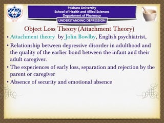 Object Loss Theory (Attachment Theory)
•Attachment theory by John Bowlby, English psychiatrist,
•Relationship between depressive disorder in adulthood and
the quality of the earlier bond between the infant and their
adult caregiver.
•The experiences of early loss, separation and rejection by the
parent or caregiver
•Absence of security and emotional absence
 