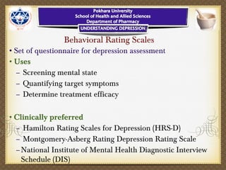 Behavioral Rating Scales
•Set of questionnaire for depression assessment
•Uses
– Screening mental state
– Quantifying target symptoms
– Determine treatment efficacy
•Clinically preferred
– Hamilton Rating Scales for Depression (HRS-D)
– Montgomery-Asberg Rating Depression Rating Scale
–National Institute of Mental Health Diagnostic Interview
Schedule (DIS)
 