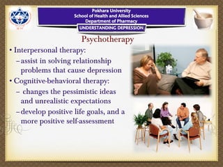 Psychotherapy
•Interpersonal therapy:
–assist in solving relationship
problems that cause depression
•Cognitive-behavioral therapy:
– changes the pessimistic ideas
and unrealistic expectations
–develop positive life goals, and a
more positive self-assessment
 