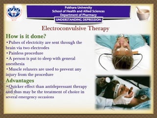 Electroconvulsive Therapy
How is it done?
•Pulses of electricity are sent through the
brain via two electrodes
•Painless procedure
•A person is put to sleep with general
anesthesia
•Muscle relaxers are used to prevent any
injury from the procedure
Advantages
•Quicker effect than antidepressant therapy
and thus may be the treatment of choice in
several emergency occasions
 