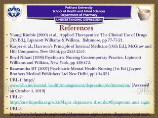 References
• Young Kimble (2000) et al., Applied Therapeutics: The Clinical Use of Drugs
(7th Ed.), Lipincott Williams & Wilkins, Baltimore, pp 77-77-21.
• Kasper et al., Harrison’s Principle of Internal Medicine (16th Ed.), McGraw and
Hill Companies, New Delhi, pp 2553-2557.
• Boyd Nihart (1998) Psychiatric Nursing Contemporary Practice, Lipincott
Williams and Wilkins, New York, pp 438-472.
• Basavantha BT (2007) Psychiatric Mental Health Nursing (1st Ed.) Jaypee
Brothers Medical Publishers Ltd New Delhi, pp 494-521.
• URL-1: http://
www.who.int/mental_health/management/depression/definition/en/ (Accessed
on October 1, 2010)
• URL-2:
http://en.wikipedia.org/wiki/Major_depressive_disorder#Symptoms_and_signs
• URL-3:
http://www.helpguide.org/mental/depression_signs_types_diagnosis_treatment.
 