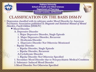 CLASSIFICATION ON THE BASIS DSM-IV
• Depression classified with its subtypes under Mood Disorder by American
Psychiatric Association published in Diagnostic and Statistical Manual of Mental
Disorders, Fourth Edition (DSM-IV)
✦ Mood Disorder
A. Depressive Disorder
1. Major Depressive Disorder, Single Episode
2. Major Depressive Disorder, Recurrent
3. Dysthymia Disorder
4. Depressive Disorder Not Otherwise Mentioned
– Bipolar Disorder
» Bipolar Disorder, Single Episode
» Bipolar Disorder, Recurrent
A.Cyclothymic Disorder
1. Bipolar Disorder Not Otherwise Specified
1. Secondary Mood Disorder due to Non-psychiatric Medical Condition
2. Substance- Induced Mood Disorder
3.Mood Disorder Not Otherwise Specified
 
