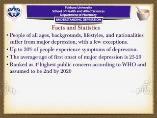 Facts and Statistics
•People of all ages, backgrounds, lifestyles, and nationalities
suffer from major depression, with a few exceptions.
•Up to 20% of people experience symptoms of depression.
•The average age of first onset of major depression is 25-29
•Ranked as 4th
highest public concern according to WHO and
assumed to be 2nd by 2020
 