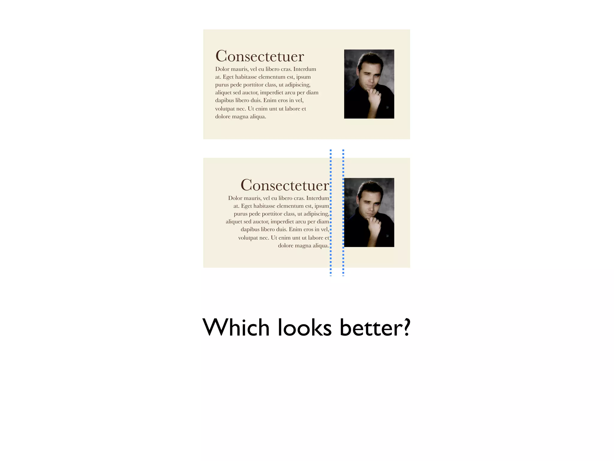 Consectetuer
 Dolor mauris, vel eu libero cras. Interdum
 at. Eget habitasse elementum est, ipsum
 purus pede porttitor class, ut adipiscing,
 aliquet sed auctor, imperdiet arcu per diam
 dapibus libero duis. Enim eros in vel,
 volutpat nec. Ut enim unt ut labore et
 dolore magna aliqua.




           Consectetuer
      Dolor mauris, vel eu libero cras. Interdum
         at. Eget habitasse elementum est, ipsum
         purus pede porttitor class, ut adipiscing,
     aliquet sed auctor, imperdiet arcu per diam
             dapibus libero duis. Enim eros in vel,
           volutpat nec. Ut enim unt ut labore et
                             dolore magna aliqua.




Which looks better?
 