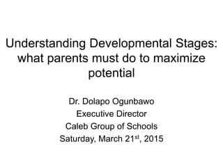Understanding Developmental Stages:
what parents must do to maximize
potential
Dr. Dolapo Ogunbawo
Executive Director
Caleb Group of Schools
Saturday, March 21st, 2015
 