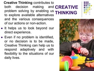 CREATIVE
THINKING
Creative Thinking contributes to
both decision making and
problem solving by enabling us
to explore available alternatives
and the various consequences
of our actions or non-action.
 It helps us to look beyond our
direct experience.
 Even if no problem is identified,
or no decision is to be made,
Creative Thinking can help us to
respond adaptively and with
flexibility to the situations of our
daily lives.
 