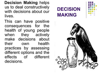 DECISION
MAKING
Decision Making helps
us to deal constructively
with decisions about our
lives.
This can have positive
consequences for the
health of young people
when they actively
make decisions about
their own health
practices by assessing
different options and the
effects of different
decisions.
 