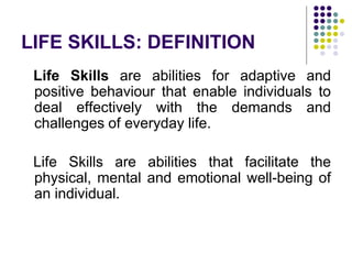 LIFE SKILLS: DEFINITION
Life Skills are abilities for adaptive and
positive behaviour that enable individuals to
deal effectively with the demands and
challenges of everyday life.
Life Skills are abilities that facilitate the
physical, mental and emotional well-being of
an individual.
 