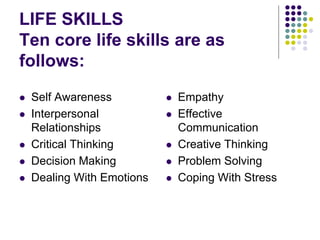 LIFE SKILLS
Ten core life skills are as
follows:
 Self Awareness
 Interpersonal
Relationships
 Critical Thinking
 Decision Making
 Dealing With Emotions
 Empathy
 Effective
Communication
 Creative Thinking
 Problem Solving
 Coping With Stress
 