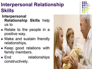 Interpersonal Relationship
Skills
Interpersonal
Relationship Skills help
us to
 Relate to the people in a
positive way.
 Make and sustain friendly
relationships.
 Keep good relations with
family members.
 End relationships
constructively.
 