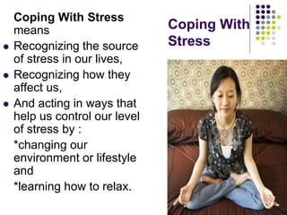 Coping With
Stress
Coping With Stress
means
 Recognizing the source
of stress in our lives,
 Recognizing how they
affect us,
 And acting in ways that
help us control our level
of stress by :
*changing our
environment or lifestyle
and
*learning how to relax.
 