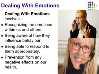 Dealing With Emotions
Dealing With Emotions
involves :
 Recognizing the emotions
within us and others,
 Being aware of how they
influence behaviour,
 Being able to respond to
them appropriately.
 Prevention from any
negative effects on our
health.
 