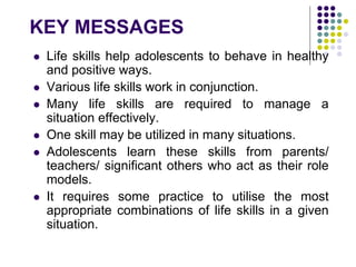 KEY MESSAGES
 Life skills help adolescents to behave in healthy
and positive ways.
 Various life skills work in conjunction.
 Many life skills are required to manage a
situation effectively.
 One skill may be utilized in many situations.
 Adolescents learn these skills from parents/
teachers/ significant others who act as their role
models.
 It requires some practice to utilise the most
appropriate combinations of life skills in a given
situation.
 