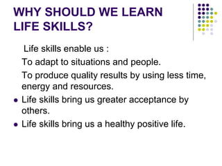 WHY SHOULD WE LEARN
LIFE SKILLS?
Life skills enable us :
To adapt to situations and people.
To produce quality results by using less time,
energy and resources.
 Life skills bring us greater acceptance by
others.
 Life skills bring us a healthy positive life.
 