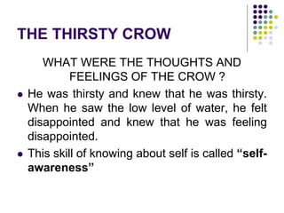 THE THIRSTY CROW
WHAT WERE THE THOUGHTS AND
FEELINGS OF THE CROW ?
 He was thirsty and knew that he was thirsty.
When he saw the low level of water, he felt
disappointed and knew that he was feeling
disappointed.
 This skill of knowing about self is called “self-
awareness”
 