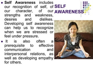 SELF
AWARENESS
 Self Awareness includes
our recognition of self, of
our character, of our
strengths and weakness,
desires and dislikes.
Developing self awareness
can help us to recognize
when we are stressed or
feel under pressure.
 It is also often a
prerequisite to effective
communication and
interpersonal relations, as
well as developing empathy
for others.
 