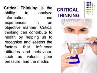 CRITICAL
THINKING
Critical Thinking is the
ability to analyze
information and
experiences in an
objective manner. Critical
thinking can contribute to
health by helping us to
recognise and assess the
factors that influence
attitudes and behaviour,
such as values, peer
pressure, and the media.
 