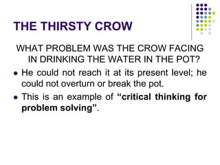 THE THIRSTY CROW
WHAT PROBLEM WAS THE CROW FACING
IN DRINKING THE WATER IN THE POT?
 He could not reach it at its present level; he
could not overturn or break the pot.
 This is an example of “critical thinking for
problem solving”.
 
