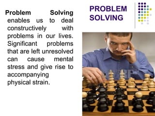 PROBLEM
SOLVING
Problem Solving
enables us to deal
constructively with
problems in our lives.
Significant problems
that are left unresolved
can cause mental
stress and give rise to
accompanying
physical strain.
 