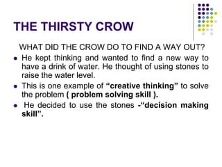 THE THIRSTY CROW
WHAT DID THE CROW DO TO FIND A WAY OUT?
 He kept thinking and wanted to find a new way to
have a drink of water. He thought of using stones to
raise the water level.
 This is one example of “creative thinking” to solve
the problem ( problem solving skill ).
 He decided to use the stones -“decision making
skill”.
 