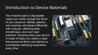 Introduction to Device Materials
The material used in disposable
vapes can subtly change the flavor
of your sessions. Metals, plastics,
and ceramics all interact differently
with e-liquids, affecting taste,
smoothness, and even heat
retention. Knowing what your device
is made of helps you select a vape
that preserves flavor and delivers a
consistently satisfying experience
every time.
 