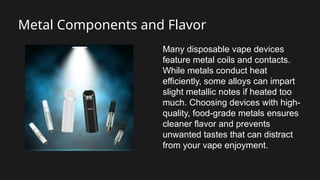 Metal Components and Flavor
Many disposable vape devices
feature metal coils and contacts.
While metals conduct heat
efficiently, some alloys can impart
slight metallic notes if heated too
much. Choosing devices with high-
quality, food-grade metals ensures
cleaner flavor and prevents
unwanted tastes that can distract
from your vape enjoyment.
 