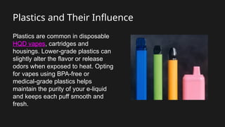 Plastics and Their Influence
Plastics are common in disposable
HQD vapes, cartridges and
housings. Lower-grade plastics can
slightly alter the flavor or release
odors when exposed to heat. Opting
for vapes using BPA-free or
medical-grade plastics helps
maintain the purity of your e-liquid
and keeps each puff smooth and
fresh.
 