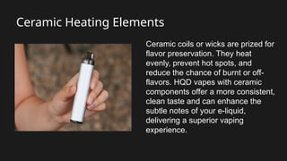 Ceramic Heating Elements
Ceramic coils or wicks are prized for
flavor preservation. They heat
evenly, prevent hot spots, and
reduce the chance of burnt or off-
flavors. HQD vapes with ceramic
components offer a more consistent,
clean taste and can enhance the
subtle notes of your e-liquid,
delivering a superior vaping
experience.
 
