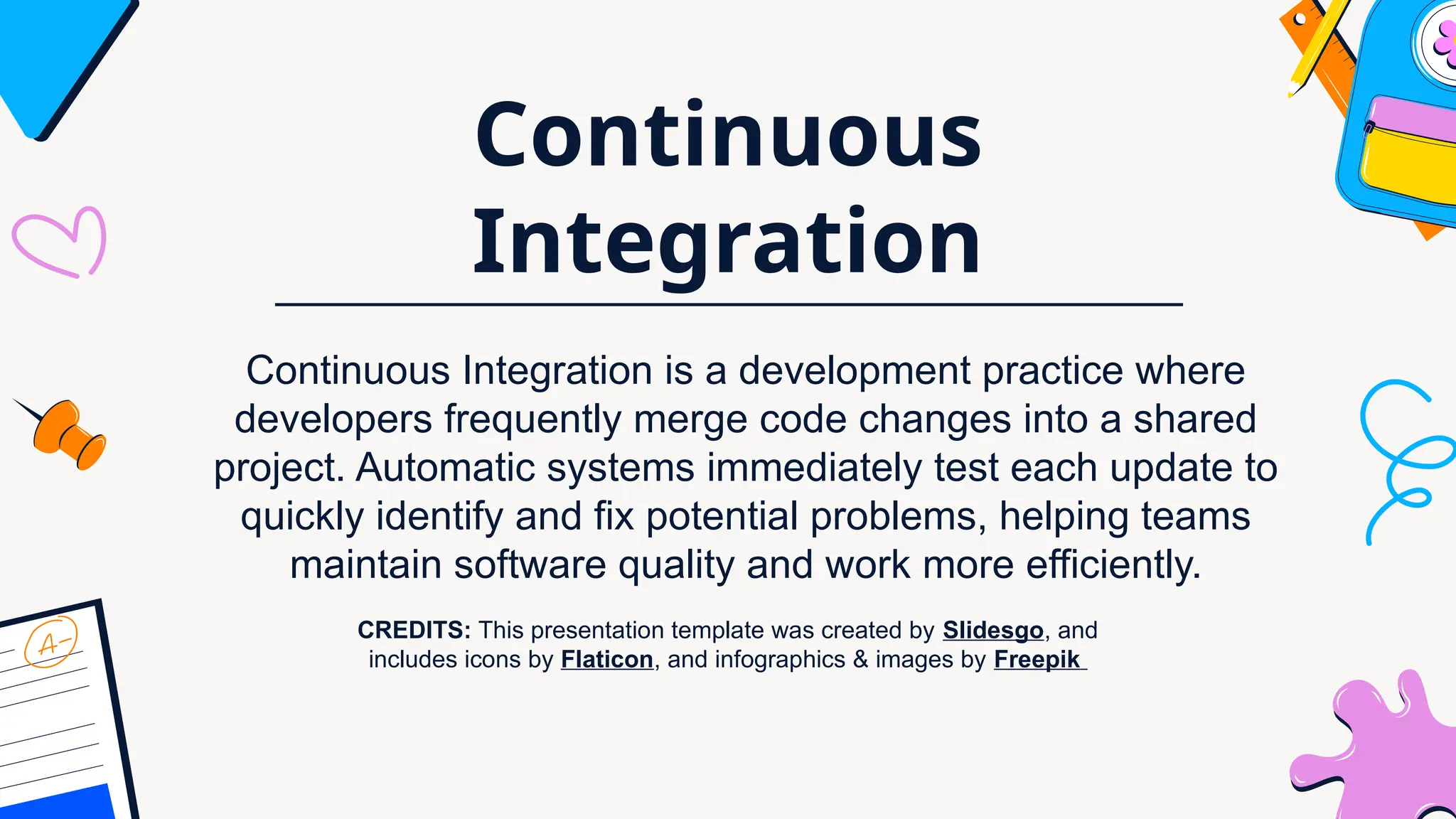 CREDITS: This presentation template was created by Slidesgo, and
includes icons by Flaticon, and infographics & images by Freepik
Continuous
Integration
Continuous Integration is a development practice where
developers frequently merge code changes into a shared
project. Automatic systems immediately test each update to
quickly identify and fix potential problems, helping teams
maintain software quality and work more efficiently.
 