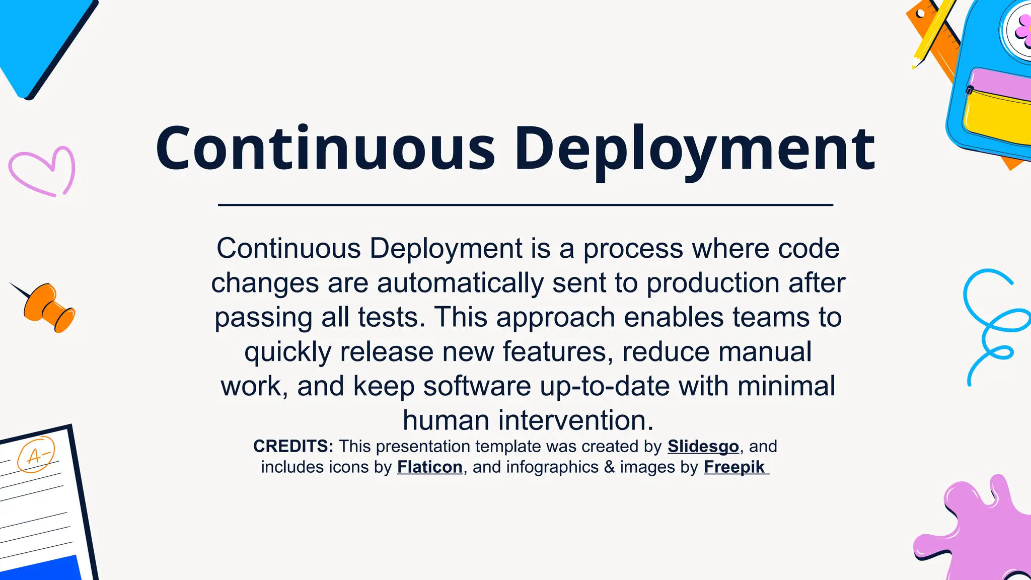 CREDITS: This presentation template was created by Slidesgo, and
includes icons by Flaticon, and infographics & images by Freepik
Continuous Deployment
Continuous Deployment is a process where code
changes are automatically sent to production after
passing all tests. This approach enables teams to
quickly release new features, reduce manual
work, and keep software up-to-date with minimal
human intervention.
 