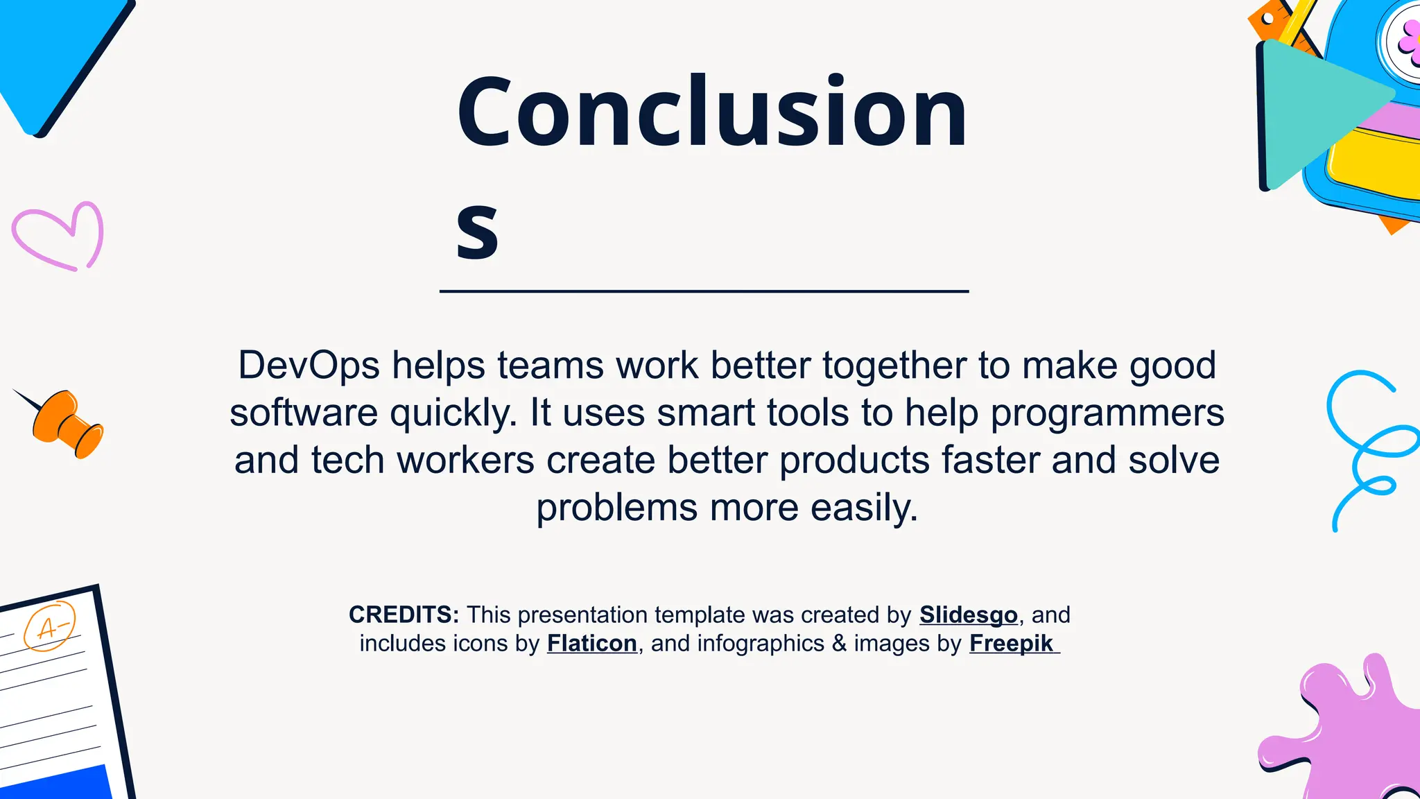CREDITS: This presentation template was created by Slidesgo, and
includes icons by Flaticon, and infographics & images by Freepik
Conclusion
s
DevOps helps teams work better together to make good
software quickly. It uses smart tools to help programmers
and tech workers create better products faster and solve
problems more easily.
 