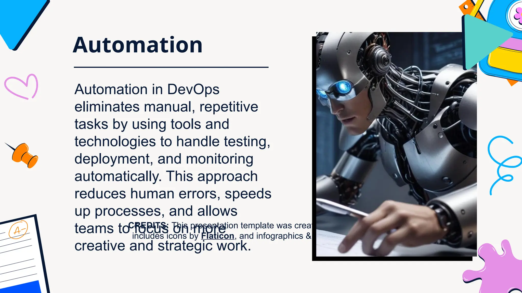 CREDITS: This presentation template was created by Slidesgo, and
includes icons by Flaticon, and infographics & images by Freepik
Automation
Automation in DevOps
eliminates manual, repetitive
tasks by using tools and
technologies to handle testing,
deployment, and monitoring
automatically. This approach
reduces human errors, speeds
up processes, and allows
teams to focus on more
creative and strategic work.
 